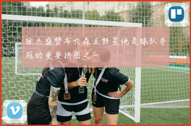 徐杰盛赞布伦森五颗星他是球队夺冠的重要拼图之一