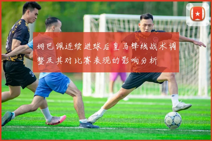 姆巴佩连续进球后皇马锋线战术调整及其对比赛表现的影响分析