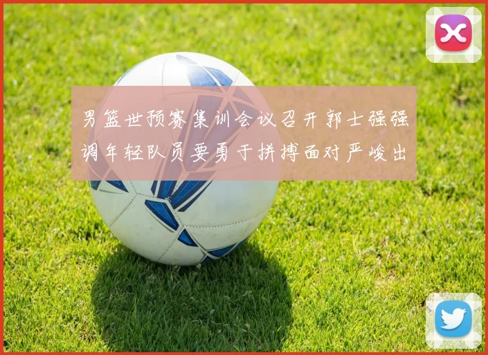 男篮世预赛集训会议召开郭士强强调年轻队员要勇于拼搏面对严峻出线形势