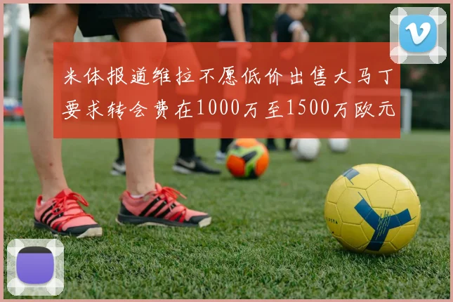 米体报道维拉不愿低价出售大马丁要求转会费在1000万至1500万欧元之间