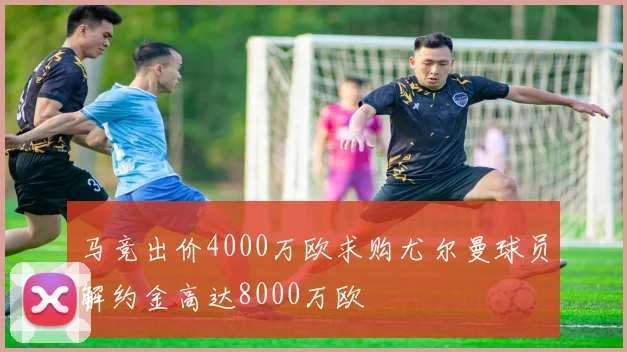 马竞出价4000万欧求购尤尔曼球员解约金高达8000万欧