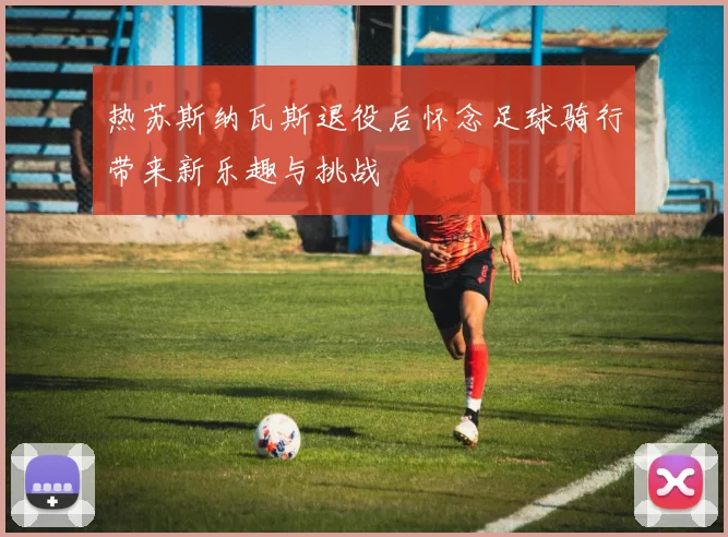 热苏斯纳瓦斯退役后怀念足球骑行带来新乐趣与挑战